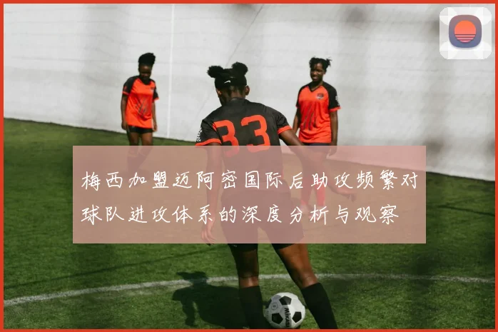 梅西加盟迈阿密国际后助攻频繁对球队进攻体系的深度分析与观察
