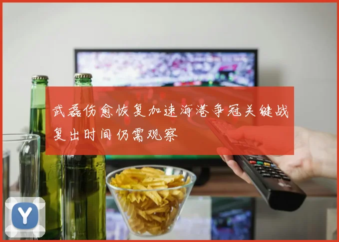 武磊伤愈恢复加速海港争冠关键战复出时间仍需观察