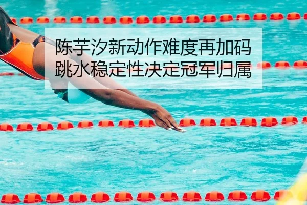 陈芋汐新动作难度再加码 跳水稳定性决定冠军归属