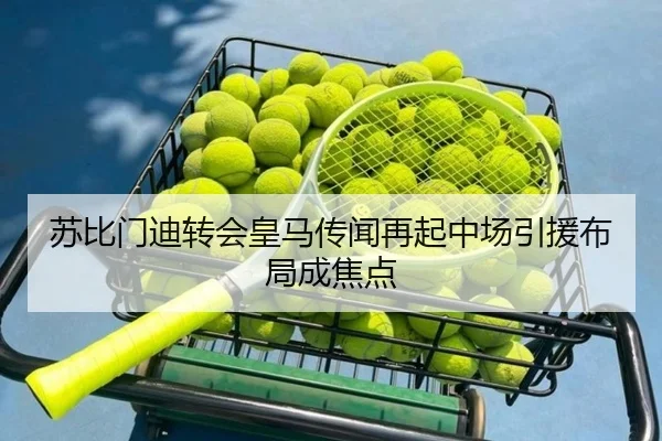苏比门迪转会皇马传闻再起中场引援布局成焦点