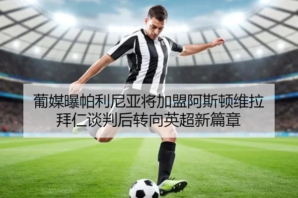 葡媒曝帕利尼亚将加盟阿斯顿维拉 拜仁谈判后转向英超新篇章