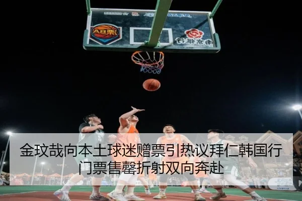 金玟哉向本土球迷赠票引热议拜仁韩国行门票售罄折射双向奔赴