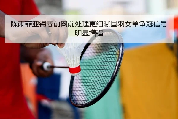 陈雨菲亚锦赛前网前处理更细腻国羽女单争冠信号明显增强