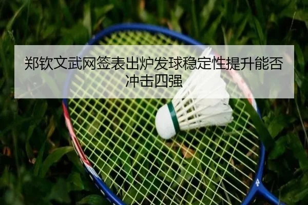 郑钦文武网签表出炉发球稳定性提升能否冲击四强